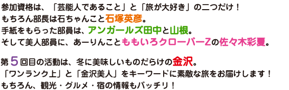 参加資格は、「芸能人であること」と「旅が大好き」の二つだけ！もちろん部長は石ちゃんこと石塚英彦。手紙をもらった部員は、アンガールズ田中と山根。そして美人部員に、あーりんことももいろクローバーZの佐々木彩夏。第５回目の活動は、冬に美味しいものだらけの金沢。「ワンランク上」と「金沢美人」をキーワードに素敵な旅をお届けします！もちろん、観光・グルメ・宿の情報もバッチリ！