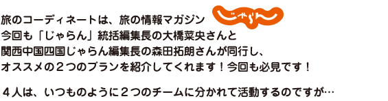 旅のコーディネートは、旅の情報マガジン「じゃらん」今回も「じゃらん」統括編集長の大橋菜央さんと関西中国四国じゃらん編集長の森田拓朗さんが同行し、オススメの２つのプランを紹介してくれます！今回も必見です！４人は、いつものように２つのチームに分かれて活動するのですが…