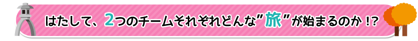 はたして、２つのチームそれぞれ　どんな［旅］が始まるのか！？