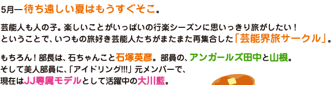 5月― 待ち遠しい夏はもうすぐそこ。芸能人も人の子。楽しいことがいっぱいの行楽シーズンに思いっきり旅がしたい！ということで、いつもの旅好き芸能人たちがまたまた再集合した「芸能界旅サークル」。もちろん！部長は、石ちゃんこと石塚英彦。部員の、アンガールズ田中と山根。そして美人部員に、「アイドリング!!!」元メンバーで、現在はJJ専属モデルとして活躍中の大川藍。