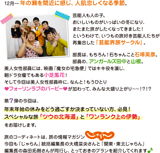 12月―年の瀬を間近に感じ、人肌恋しくなる季節。
			芸能人も人の子。
			おいしいものがいっぱいの冬になり、またまた旅がしたくなってきました！
			というわけで、いつもの旅好き芸能人たちが再集合した「芸能界旅サークル」。
			部長は、もちろん！石ちゃんこと石塚英彦。部員の、アンガールズ田中と山根。美人女性部員には、映画「魔女の宅急便」ではキキ役を演じ、朝ドラ女優でもある小芝風花！
			そして今回は美人女性部員枠に、なんと！もうひとりフォーリンラブのバービーが加わって、みんな大盛り上がり～～！？！？
			第7弾の今回は、年末年始の休みをどう過ごすか決まっていない方、必見！
			スペシャルな旅「ツウの北海道」と「ワンランク上の伊勢」をお届けします。
			旅のコーディネートは、旅の情報マガジンじゃらん。
			今回も「じゃらん」統括編集長の大橋菜央さんと関東東北じゃらん編集長の森田拓朗さんが同行し、とっておきのプランを紹介してくれます♪