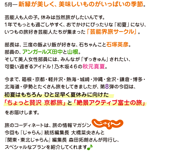 ５月－新緑が美しく、美味しいものがいっぱいの季節。
          芸能人も人の子。休みは当然旅がしたいんです。
          １年でもっとも過ごしやすく、おでかけにぴったりな「初夏」になり、
          いつもの旅好き芸能人たちが集まった「芸能界旅サークル」。

          部長は、三度の飯より飯が好きな、石ちゃんこと石塚英彦。
          部員の、アンガールズ田中と山根。
          そして美人女性部員には、みんなが「ずっきゅん」されたい、可愛い過ぎるアイドル！
          乃木坂４６の秋元真夏。

          今まで、箱根・京都・軽井沢・熱海・城崎・沖縄・金沢・鎌倉・博多・北海道・伊勢とたくさん旅をしてきましたが、第８弾の今回は、
          初夏はもちろん　ひと足早く夏休みに向けた
          「ちょっと贅沢　京都旅」と「絶景アクティブ富士の旅」をお届けします。

          旅のコーディネートは、旅の情報マガジンじゃらん。
          今回も『じゃらん』統括編集長　大橋菜央さんと
          『関東・東北じゃらん』編集長　森田拓朗さんが同行し、
          スペシャルなプランを紹介してくれます♪