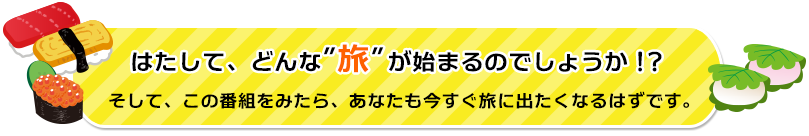 はたして、どんな‘旅’が始まるのでしょうか！？そして、この番組をみたら、あなたも今すぐ旅に出たくなるはずです。