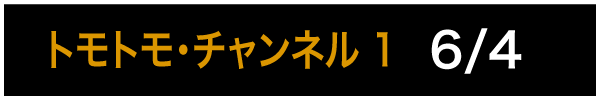 トモトモ・チャンネル 1 6/4
