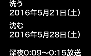 洗う 2016年5月21日（土）、沈む 2016年5月28日（土） 深夜0:09～0:15放送