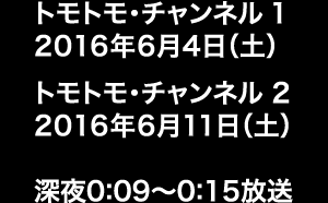 トモトモ・チャンネル 1 2016年6月4日（土）、トモトモ・チャンネル 2 2016年6月11日（土） 深夜0:09～0:15放送